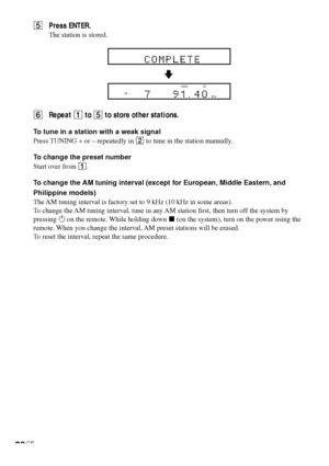 Page 3030GB
5Press ENTER.
The station is stored.
6Repeat 1 to 5 to store other stations.
To tune in a station with a weak signal
Press TUNING + or – repeatedly in 2 to tune in the station manually.
To change the preset number
Start over from 1.
To change the AM tuning interval (except for European, Middle Eastern, and
Philippine models)
The AM tuning interval is factory set to 9 kHz (10 kHz in some areas).
To change the AM tuning interval, tune in any AM station first, then turn off the system by
pressing 1 on...