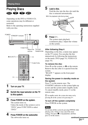 Page 3131GB
Playing Discs
Playing Discs
   
Depending on the DVD or VIDEO CD,
some operations may be different or
restricted.
Refer to the operating instructions supplied
with your disc.
1Turn on your TV.
2Switch the input selector on the TV
to this system.
3Press POWER on the system.
The system turns on.
Unless the mode of the system is set to
“DVD,” press FUNCTION to select
“DVD.”
4Press POWER on the subwoofer.
The subwoofer turns on. Playing Discs
5Load a disc.
Push the disc into the disc slot until the
disc...