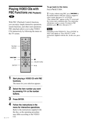 Page 3434GB
Playing VIDEO CDs with
PBC Functions 
(PBC Playback)
With PBC (Playback Control) functions,
you can enjoy simple interactive operations,
search functions, and other such operations.
PBC playback allows you to play VIDEO
CDs interactively by following the menu on
the TV screen.
1Start playing a VIDEO CD with PBC
functions.
The menu for your selection appears.
2Select the item number you want
by pressing X/x or the number
buttons.
3Press ENTER.
4Follow the instructions in the
menu for interactive...