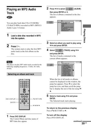 Page 35Playing Discs
35GBcontinued
Playing an MP3 Audio
Track
You can play back data CDs (CD-ROMs/
CD-Rs/CD-RWs) recorded in MP3 (MPEG1
Audio Layer 3) format.
1Load a data disc recorded in MP3
into the system.
2Press H.
The system starts to play the first MP3
audio track in the first album on the
disc.
Note
The player can play MP3 audio tracks recorded in the
following sampling frequencies: 32 kHz, 44.1 kHz,
48 kHz.
Selecting an album and track
1Press DVD DISPLAY.
The Control Menu and disc name of
MP3 data disc...