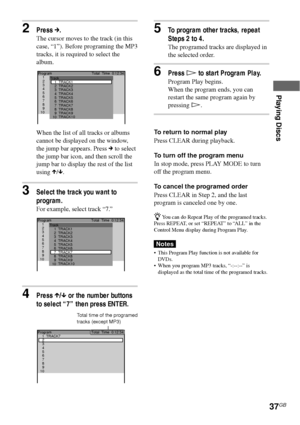 Page 37Playing Discs
37GB
3Select the track you want to
program.
For example, select track “7.”
4Press X/x or the number buttons
to select “7” then press ENTER.
1 Program
2
3
4
5
6
7
8
9
10TrackTotal  Time  0:12:34
1
2
3
4
5
6
7
8
9
10TRACK1
TRACK10 TRACK9 TRACK8 TRACK7 TRACK6
TRACK5 TRACK4 TRACK3
TRACK2
2Press c.
The cursor moves to the track (in this
case, “1”). Before programing the MP3
tracks, it is required to select the
album.
When the list of all tracks or albums
cannot be displayed on the window,
the...