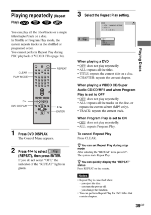 Page 39Playing Discs
39GB
Playing repeatedly (Repeat
Play)
    
You can play all the titles/tracks or a single
title/chapter/track on a disc.
In Shuffle or Program Play mode, the
system repeats tracks in the shuffled or
programed order.
You cannot perform Repeat Play during
PBC playback of VIDEO CDs (page 34).
CLEAR
HREPEAT
PLAY MODE
123
456
7
>
10
10/089
DVD DISPLAY
X/x
1Press DVD DISPLAY.
The Control Menu appears.
2Press X/x to select 
(REPEAT), then press ENTER.
If you do not select “OFF,” the
indicator of...