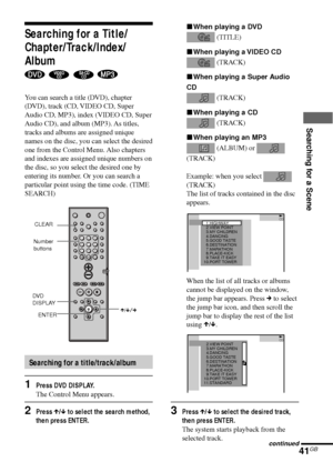 Page 41Searching for a Scene
41GB
xWhen playing a DVD
 (TITLE)
xWhen playing a VIDEO CD
 (TRACK)
xWhen playing a Super Audio
CD
 (TRACK)
xWhen playing a CD
 (TRACK)
xWhen playing an MP3
 (ALBUM) or 
(TRACK)
Example: when you select 
(TRACK)
The list of tracks contained in the disc
appears.
When the list of all tracks or albums
cannot be displayed on the window,
the jump bar appears. Press c to select
the jump bar icon, and then scroll the
jump bar to display the rest of the list
using X/x.
3Press X/x to select...