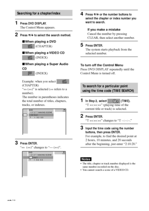 Page 4242GB
Searching for a chapter/index
1Press DVD DISPLAY.
The Control Menu appears.
2Press X/x to select the search method.
xWhen playing a DVD
 (CHAPTER)
xWhen playing a VIDEO CD
 (INDEX)
xWhen playing a Super Audio
CD
 (INDEX)
Example: when you select 
(CHAPTER)
“
** (
**)” is selected (
** refers to a
number).
The number in parentheses indicates
the total number of titles, chapters,
tracks, or indexes.
3Press ENTER.
“
**  (
**)” changes to “— (
**)”.
DVDDVD1 2 ( 
2 7 )
 MAKING SCENE
1 8 ( 
3 4 )
T...