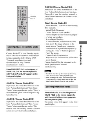 Page 49Sound Adjustments
49GB
Enjoying movies with Cinema Studio
EX
Cinema Studio EX is ideal for enjoying the
movie software encoded with multi channel
format, such as the Dolby Digital DVD.
This mode reproduces the sound
characteristics of Sony Pictures
Entertainment’s studios.
Press SOUND FIELD –/+ on the system or
SOUND FIELD on the remote repeatedly
until “C.S.EX A (or B, C)” appears on the
front panel display.
C.S.EX A (Cinema Studio EX A)
Reproduces the sound characteristics of the
Sony Pictures...