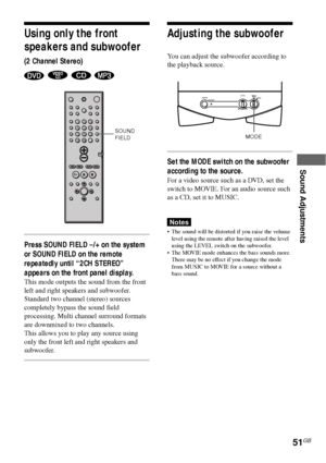 Page 51Sound Adjustments
51GB
Using only the front
speakers and subwoofer
(2 Channel Stereo)
   
Press SOUND FIELD –/+ on the system
or SOUND FIELD on the remote
repeatedly until “2CH STEREO”
appears on the front panel display.
This mode outputs the sound from the front
left and right speakers and subwoofer.
Standard two channel (stereo) sources
completely bypass the sound field
processing. Multi channel surround formats
are downmixed to two channels.
This allows you to play any source using
only the front left...