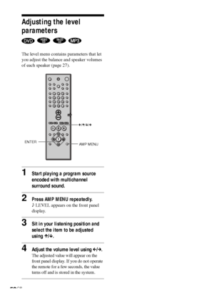 Page 5252GB
Adjusting the level
parameters
   
The level menu contains parameters that let
you adjust the balance and speaker volumes
of each speaker (page 27).
1Start playing a program source
encoded with multichannel
surround sound.
2Press AMP MENU repeatedly.
9 LEVEL appears on the front panel
display.
3Sit in your listening position and
select the item to be adjusted
using X/x.
4Adjust the volume level using C/c.
The adjusted value will appear on the
front panel display. If you do not operate
the remote for...