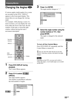 Page 53Enjoying Movies
53GB
Enjoying Movies
Changing the Angles 
If various angles (multi-angles) for a scene
are recorded on the DVD, “ANGLE”
appears in the front panel display. This
means that you can change the viewing
angle.
For example, while playing a scene of a
train in motion, you can display the view
from either the front of the train, the left
window of the train, or from the right
window without having the train’s
movement interrupted.
1Press DVD DISPLAY during
playback.
The Control Menu appears....