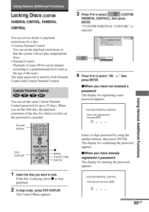 Page 55Using Various Additional Functions
55GB
Locking Discs (CUSTOM
PARENTAL CONTROL, PARENTAL
CONTROL)
You can set two kinds of playback
restrictions for a disc.
•Custom Parental Control
You can set the playback restrictions so
that the system will not play inappropriate
discs.
•Parental Control
Playback of some DVDs can be limited
according to a predetermined level such as
the age of the users.
The same password is used for both Parental
Control and Custom Parental Control.
Custom Parental Control
   
You...