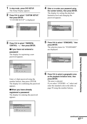 Page 57Using Various Additional Functions
57GB
1In stop mode, press DVD SETUP.
The Setup Display appears.
2Press X/x to select “CUSTOM SETUP,”
then press ENTER.
“CUSTOM SETUP” is displayed.
3Press X/x to select “PARENTAL
CONTROL t,” then press ENTER.
xIf you have not entered a
password
The display for registering a new
password appears.
Enter a 4-digit password using the
number buttons, then press ENTER.
The display for confirming the password
appears.
xWhen you have already
registered a password
The display...