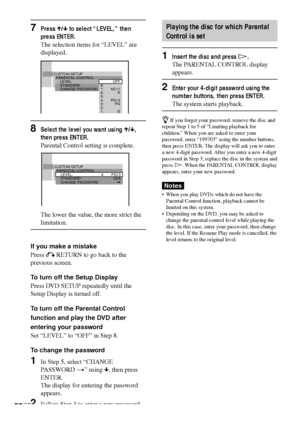 Page 5858GB
7Press X/x to select “LEVEL,” then
press ENTER.
The selection items for “LEVEL” are
displayed.
8Select the level you want using X/x,
then press ENTER.
Parental Control setting is complete.
The lower the value, the more strict the
limitation.
If you make a mistake
Press O RETURN to go back to the
previous screen.
To turn off the Setup Display
Press DVD SETUP repeatedly until the
Setup Display is turned off.
To turn off the Parental Control
function and play the DVD after
entering your password
Set...