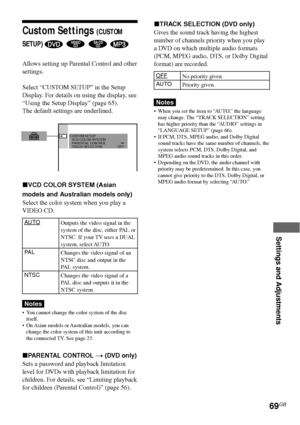 Page 69Settings and Adjustments
69GB
Custom Settings (CUSTOM
SETUP) 
   
Allows setting up Parental Control and other
settings.
Select “CUSTOM SETUP” in the Setup
Display. For details on using the display, see
“Using the Setup Display” (page 65).
The default settings are underlined.
xVCD COLOR SYSTEM (Asian
models and Australian models only)
Select the color system when you play a
VIDEO CD.
AUTO
PA L
NTSC
Notes
•You cannot change the color system of the disc
itself.
•On Asian models or Australian models, you...