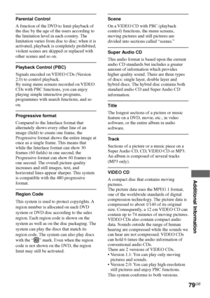 Page 79Additional Information
79GB
Parental Control
A function of the DVD to limit playback of
the disc by the age of the users according to
the limitation level in each country. The
limitation varies from disc to disc; when it is
activated, playback is completely prohibited,
violent scenes are skipped or replaced with
other scenes and so on.
Playback Control (PBC)
Signals encoded on VIDEO CDs (Version
2.0) to control playback.
By using menu screens recorded on VIDEO
CDs with PBC functions, you can enjoy...