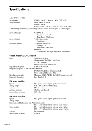 Page 8080GB
Specifications
Amplifier section
Stereo mode 100 W + 100 W (3 ohms at 1 kHz, THD 10 %)
Surround mode Front: 100 W + 100 W
Center*: 100 W
Rear*: 100 W + 100 W (3 ohms at 1 kHz, THD 10 %)
*Depending on the sound field settings and the source, there may be no sound output.
Inputs (Analog) VIDEO 1, 2:
Sensitivity: 150 mV
Impedance: 50 kilohms
Inputs (Digital) VIDEO 2 (optical):
Sensitivity: –
Outputs (Analog) VIDEO 1 (AUDIO OUT):
Voltage: 2 V
Impedance: 1 kilohms
PHONES:
Accepts low- and high-impedance...