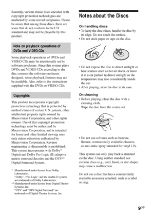 Page 99GB
Notes about the Discs
On handling discs
•To keep the disc clean, handle the disc by
its edge. Do not touch the surface.
•Do not stick paper or tape on the disc.
•Do not expose the disc to direct sunlight or
heat sources such as hot air ducts, or leave
it in a car parked in direct sunlight as the
temperature may rise considerably inside
the car.
•After playing, store the disc in its case.
On cleaning
•Before playing, clean the disc with a
cleaning cloth.
Wipe the disc from the center out.
•Do not use...