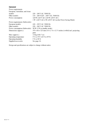 Page 8282GB
General
Power requirements
European, Australian,  and Asian
models: 220 – 240 V AC, 50/60 Hz
Other models: 110 – 240 V/220 – 240 V AC, 50/60 Hz
Power consumption 120 W (120 V AC) 120 W (230 V AC)
1 W  (120 V AC) 2 W (230 V AC) (at the Power Saving Mode)
Power requirements (Subwoofer)
European models: 220 – 230 V AC, 50/60 Hz
Other models: 220 – 240 V AC, 50/60 Hz
Power consumption (Subwoofer) 90 W (1 W in standby mode)
Dimensions (approx.) 355 × 60 × 323 mm (14 × 2 
3/8 × 12 3/4 inches) (w/h/d)...