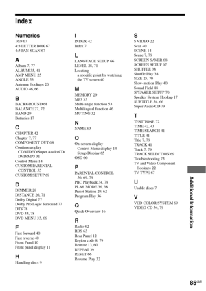 Page 85Additional Information
85GB
Index
Numerics
16:9 67
4:3 LETTER BOX 67
4:3 PAN SCAN 67
A
Album 7, 77
ALBUM 35, 41
AMP MENU 25
ANGLE 53
Antenna Hookups 20
AUDIO 46, 66
B
BACKGROUND 68
BALANCE 27, 72
BAND 29
Batteries 17
C
CHAPTER 42
Chapter 7, 77
COMPONENT OUT 68
Continuous play
CD/VIDEO/Super Audio  CD/
DVD/MP3 31
Control Menu 14
CUSTOM PARENTAL
CONTROL 55
CUSTOM SETUP 69
D
DIMMER 28
DISTANCE 26, 71
Dolby Digital 77
Dolby Pro Logic Surround 77
DTS 78
DVD 33, 78
DVD MENU 33, 66
F
Fast forward 40
Fast...