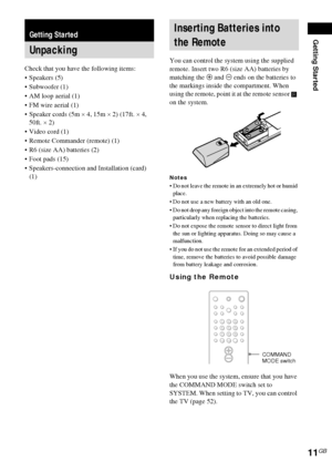 Page 11Getting Started
11GB
Check that you have the following items:
Speakers (5)
 Subwoofer (1)
 AM loop aerial (1)
 FM wire aerial (1)
 Speaker cords (5m × 4, 15m × 2) (17ft. × 4, 
50ft. × 2)
Video cord (1)
 Remote Commander (remote) (1)
 R6 (size AA) batteries (2)
 Foot pads (15)
 Speakers-connection and Installation (card) 
(1)You can control the system using the supplied 
remote. Insert two R6 (size AA) batteries by 
matching the 3 and # ends on the batteries to 
the markings inside the...