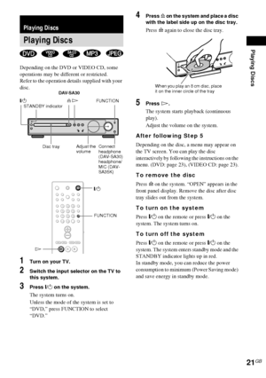 Page 21Playing Discs
21GB
Depending on the DVD or VIDEO CD, some 
operations may be different or restricted.
Refer to the operation details supplied with your 
disc.
1Turn on your TV.
2Switch the input selector on the TV to 
this system.
3Press "/1 on the system.
The system turns on.
Unless the mode of the system is set to 
“DVD,” press FUNCTION to select 
“DVD.”
4Press A on the system and place a disc 
with the label side up on the disc tray.
Press A again to close the disc tray.
5Press H.
The system...