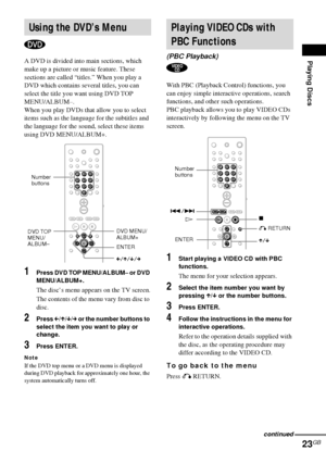 Page 23Playing Discs
23GB
A DVD is divided into main sections, which 
make up a picture or music feature. These 
sections are called “titles.” When you play a 
DVD which contains several titles, you can 
select the title you want using DVD TOP 
MENU/ALBUM–.
When you play DVDs that allow you to select 
items such as the language for the subtitles and 
the language for the sound, select these items 
using DVD MENU/ALBUM+.
1Press DVD TOP MENU/ALBUM– or DVD 
MENU/ALBUM+.
The disc’s menu appears on the TV screen....
