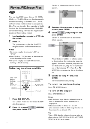 Page 2626GB
You can play JPEG image files on CD-ROMs, 
CD-Rs, or CD-RWs. However, the discs must be 
recorded according to ISO9660 level 1, level 2 
or Joliet format for the system to recognize the 
files. You can also play discs recorded in Multi 
Session. See the instructions of the CD-R/RW 
device or recording software (not supplied) for 
details on the recording format.
1Load a data disc recorded in JPEG into 
the system.
2Press H.
The system starts to play the first JPEG 
image file in the first album on...