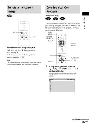 Page 27Playing Discs
27GB
Rotate the current image using C/c
Each time you press c, the image turns 
clockwise by 90°.
Each time you press C, the image turns 
counterclockwise by 90°.
Note
You cannot rotate the image during Slide show. Press 
H to return to normal play before this operation.
You can play the contents of a disc in the order 
you want by arranging the order of the tracks on 
the disc to create your own Program. You can 
program up to 25 tracks.
1In stop mode, press PLAY MODE 
repeatedly until...