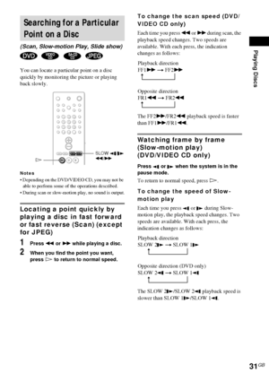Page 31Playing Discs
31GB
You can locate a particular point on a disc 
quickly by monitoring the picture or playing 
back slowly.
Notes
 Depending on the DVD/VIDEO CD, you may not be 
able to perform some of the operations described.
 During scan or slow-motion play, no sound is output.
Locating a point quickly by 
playing a disc in fast forward 
or fast reverse (Scan) (except 
for JPEG)
1Press m or M while playing a disc.
2When you find the point you want, 
press H to return to normal speed.
To change the...