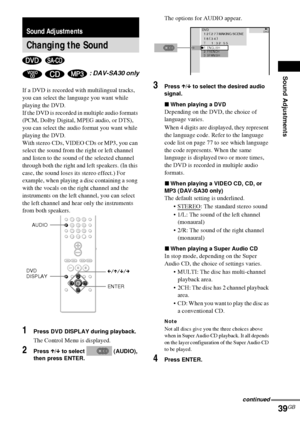 Page 39Sound Adjustments
39GB
If a DVD is recorded with multilingual tracks, 
you can select the language you want while 
playing the DVD.
If the DVD is recorded in multiple audio formats 
(PCM, Dolby Digital, MPEG audio, or DTS), 
you can select the audio format you want while 
playing the DVD.
With stereo CDs, VIDEO CDs or MP3, you can 
select the sound from the right or left channel 
and listen to the sound of the selected channel 
through both the right and left speakers. (In this 
case, the sound loses its...