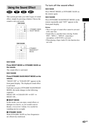 Page 43Sound Adjustments
43GB
This system provides you with 2 types of sound 
effect, simply by pressing a button. Choose the 
sound to suit your needs.
DAV-SA30
Press NIGHT MODE or DYNAMIC BASS on 
the remote.
The sound effect is activated.
DAV-SA35K
Press DYNAMIC BASS/NIGHT MODE on the 
remote.
“NIGHT ON” or “D.BASS ON” appears in the 
front panel display. The displayed sound effect 
is activated.
Each time you press DYNAMIC BASS/NIGHT 
MODE, the mode changes in the following 
sequence:
NIGHT ON t D.BASS ON t...