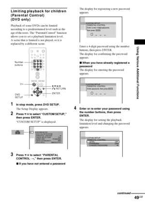 Page 49Using Various Additional Functions
49GB
Limiting playback for children 
(Parental Control)
(DVD only)
Playback of some DVDs can be limited 
according to a predetermined level such as the 
age of the users. The “Parental Control” function 
allows you to set a playback limitation level.
A scene that is limited is not played, or it is 
replaced by a different scene.
1In stop mode, press DVD SETUP.
The Setup Display appears.
2Press X/x to select “CUSTOM SETUP,” 
then press ENTER.
“CUSTOM SETUP” is...