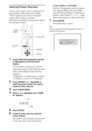 Page 5656GB
Naming Preset Stations
You can enter a name of up to 6 characters for 
preset stations. These names (for example, 
“XYZ”) appear in the system’s front panel 
display when a station is selected.
Note that no more than one name can be entered 
for each preset station.
1Press FUNCTION repeatedly until FM 
or AM appears in the front panel 
display.
The last station you received is tuned in.
Each time you press FUNCTION, the mode 
of the system changes in the following 
sequence:
TUNER FM t TUNER AM t...