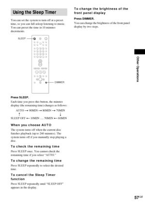 Page 57Other Operations
57GB
You can set the system to turn off at a preset 
time, so you can fall asleep listening to music. 
You can preset the time in 10 minutes 
decrements.
Press SLEEP.
Each time you press this button, the minutes 
display (the remaining time) changes as follows:
When you choose AUTO
The system turns off when the current disc 
finishes playback (up to 240 minutes). The 
system turns off if you manually stop playing a 
disc.
To check the remaining time
Press SLEEP once. You cannot check the...