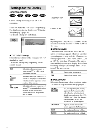 Page 6060GB
Choose settings according to the TV to be 
connected.
Select “SCREEN SETUP” in the Setup Display. 
For details on using the display, see “Using the 
Setup Display” (page 58).
The default settings are underlined.
xTV TYPE (DVD only)
Selects the aspect ratio of the connected TV (4:3 
standard or wide).
The default settings vary, depending on the 
country model.
Note
Depending on the DVD, “4:3 LETTER BOX” may be 
selected automatically instead of “4:3 PAN SCAN” or 
vice versa.
xSCREEN SAVER
Turns the...