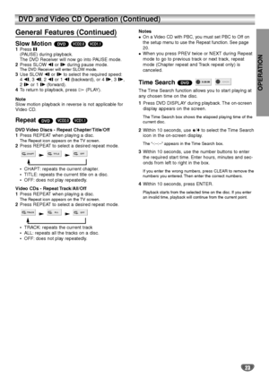 Page 23OPERATION
23
DVD and Video CD Operation (Continued)
General Features (Continued)
Slow Motion 1Press X
(PAUSE) during playback.
The DVD Receiver will now go into PAUSE mode.
2Press SLOW tor Tduring pause mode.
The DVD Receiver will enter SLOW mode.3Use SLOW tor Tto select the required speed:
4 t, 3 t, 2 tor 1 t(backward), or 4 T, 3 T, 
2 Tor 1 T(forward).
4To return to playback, press 
H(PLAY).
Note
Slow motion playback in reverse is not applicable for
Video CD.
Repeat 
DVD Video Discs - Repeat...
