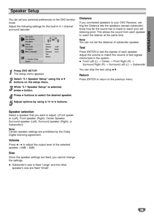 Page 29OPERATION
29
Speaker Setup
You can set your personal preferences on the DVD function
mode.
Adjust the following settings for the built-in 5.1 channel
surround decoder.
1
Press DVD SETUP.
The Setup menu appears.
2
Select “5.1 Speaker Setup”using the V/v
buttons on the setup menu.
3
While “5.1 Speaker Setup”is selected,
press bbutton.
4
Press bbuttons to select the desired speaker.
5
Adjust options by using V/v/B/bbuttons.
Speaker selection
Select a speaker that you want to adjust. ((Front speak-
er...