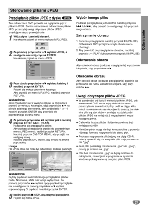 Page 107Odtwarzanie
27
Sterowanie plikami JPEG
Przeglądanie plików JPEG z dysku
Ten odtwarzacz DVD pozwala na oglądanie płyt z
plikami JPEG. Zanim rozpoczniesz odtwarzanie plików
JPG, przeczytaj uwagi dotyczące plików JPEG 
znajdujące się po prawej stronie.
1
Włóż płytę i zamknij kieszeń.
Na ekranie pojawi się menu wyboru MP3/JPEG. 
2
Za pomocą przycisków V/vwybierz JPEG, a
następnie naciśnij przycisk ENTER. 
Na ekranie pojawi się menu JPEG. 
3
Przy użyciu przycisków V/vwybierz katalog i
naciśnij przycisk...