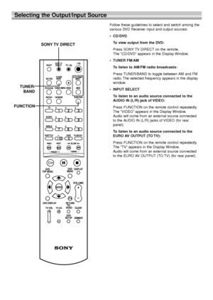 Page 1616
Selecting the Output/Input Source
Follow these guidelines to select and switch among the
various DVD Receiver input and output sources:
•CD/DVD
To view output from the DVD:
Press SONY TV DIRECT on the remote.
The “CD/DVD” appears in the Display Window.
•TUNER FM/AM
To listen to AM/FM radio broadcasts:
Press TUNER/BAND to toggle between AM and FM
radio. The selected frequency appears in the display
window.
•INPUT SELECT
To listen to an audio source connected to the
AUDIO IN (L/R) jack of VIDEO:
Press...