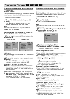 Page 2828
Programmed Playback MP3VCD1.1VCD2.0CD
Programmed Playback with Audio CD 
and MP3 Disc
The Program function enables you to store your favorite
tracks from any disc in the DVD Receiver memory.
Program can contain 30 tracks.
1
Press PROGRAM to enter the Program Edit
mode.
The  mark will appear to the right of the word
Program on the right side of the menu screen.
Note
Press PROGRAM to exit the Program Edit mode;
the mark will disappear.
2
Select a track, then press ENTER to place the
selected track on...