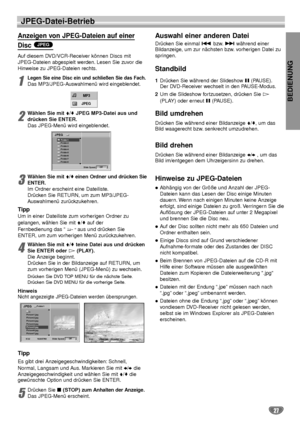 Page 67BEDIENUNG
27
JPEG-Datei-Betrieb
Anzeigen von JPEG-Dateien auf einer 
Disc 
Auf diesem DVD/VCR-Receiver können Discs mit
JPEG-Dateien abgespielt werden. Lesen Sie zuvor die
Hinweise zu JPEG-Dateien rechts.
1
Legen Sie eine Disc ein und schließen Sie das Fach.
Das MP3/JPEG-Auswahlmenü wird eingeblendet.
2
Wählen Sie mit V/vJPEG MP3-Datei aus und
drücken Sie ENTER.
Das JPEG-Menü wird eingeblendet.
3
Wählen Sie mitV/veinen Ordner und drücken Sie
ENTER.
Im Ordner erscheint eine Dateiliste.
Drücken Sie RETURN,...