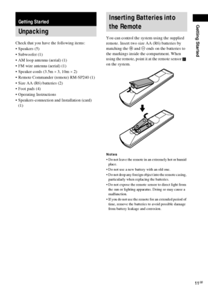 Page 11Getting Started
11GB
Check that you have the following items:
Speakers (5)
 Subwoofer (1)
 AM loop antenna (aerial) (1)
 FM wire antenna (aerial) (1)
 Speaker cords (3.5m × 3, 10m × 2) 
 Remote Commander (remote) RM-SP240 (1)
 Size AA (R6) batteries (2)
 Foot pads (4)
 Operating Instructions
 Speakers-connection and Installation (card) 
(1)You can control the system using the supplied 
remote. Insert two size AA (R6) batteries by 
matching the 3 and # ends on the batteries to 
the markings...