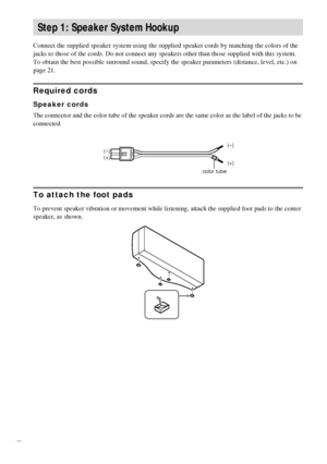 Page 1212GB
Connect the supplied speaker system using the supplied speaker cords by matching the colors of the 
jacks to those of the cords. Do not connect any speakers other than those supplied with this system.
To obtain the best possible surround sound, specify the speaker parameters (distance, level, etc.) on 
page 21.
Required cords
Speaker cords
The connector and the color tube of the speaker cords are the same color as the label of the jacks to be 
connected.
To attach the foot pads
To prevent speaker...