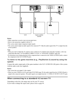 Page 1818GB
Notes
 Make connections securely to prevent unwanted noise.
 Refer to the instructions supplied with the TV.
 The system cannot output component output signals.
 The system cannot output an audio signal to the connected TV. Only the audio signal of the TV is output from the 
system speakers.
Tips
 When you want to output the TV sound or stereo sound of a two channel source from the 6 speakers, select any 
sound field other than “AUTO FORMAT DIRECT AUTO” or “2CHANNEL STEREO” (page 44).
 If a...