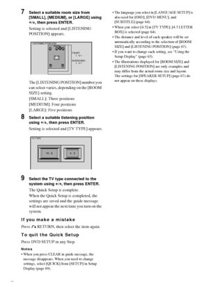 Page 2020GB
7Select a suitable room size from 
[SMALL], [MEDIUM], or [LARGE] using 
X/x, then press ENTER.
Setting is selected and [LISTENING 
POSITION] appears.
The [LISTENING POSITION] number you 
can select varies, depending on the [ROOM 
SIZE] setting.
[SMALL]: Three positions
[MEDIUM]: Four positions
[LARGE]: Five positions
8Select a suitable listening position 
using X/x, then press ENTER.
Setting is selected and [TV TYPE] appears.
9Select the TV type connected to the 
system using C/c, then press ENTER....