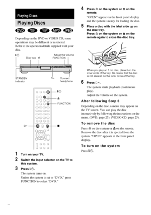 Page 2222GB
Depending on the DVD or VIDEO CD, some 
operations may be different or restricted.
Refer to the operation details supplied with your 
disc.
1Turn on your TV.
2Switch the input selector on the TV to 
this system.
3Press "/1.
The system turns on.
Unless the system is set to “DVD,” press 
FUNCTION to select “DVD.”
4Press A on the system or Z on the 
remote.
“OPEN” appears in the front panel display 
and the system is ready for loading the disc.
5Place a disc with the label side up on 
the disc...