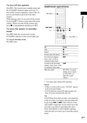 Page 23Playing Discs
23GB
To turn off the system
Press "/1. The system enters standby mode and 
the STANDBY indicator lights up in red. To 
turn off the system completely, remove the AC 
power cord (mains lead) from wall outlet 
(mains).
While playing a disc, do not turn off the system 
by pressing "/1. Doing so may cancel the menu 
settings. When you turn off the system, first 
press x to stop playback and then press "/1.
To save the power in standby 
mode
Press "/1 while the system turns on...