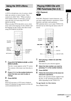Page 25Playing Discs
25GB
A DVD is divided into a lot of sections, which 
make up a picture or music feature. These 
sections are called “titles.” When you play a 
DVD which contains several titles, you can 
select the title you want using DVD TOP 
MENU/ALBUM–.
When you play DVDs that allow you to select 
items such as the language for the subtitles and 
the language for the sound, select these items 
using DVD MENU/ALBUM+.
1Press DVD TOP MENU/ALBUM– or DVD 
MENU/ALBUM+.
The disc’s menu appears on the TV...