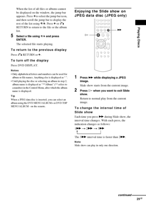 Page 29Playing Discs
29GB
When the list of all files or albums cannot 
be displayed on the window, the jump bar 
appears. Press c to select the jump bar icon, 
and then scroll the jump bar to display the 
rest of the list using X/x. Press C or O 
RETURN to return to the file or the album 
list.
5Select a file using X/x and press 
ENTER.
The selected file starts playing.
To return to the previous display
Press O RETURN or C.
To turn off the display
Press DVD DISPLAY.
Notes
 Only alphabetical letters and numbers...