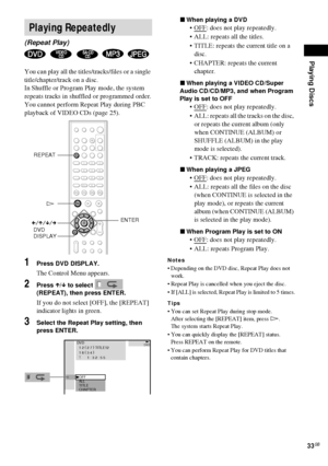 Page 33Playing Discs
33GB
You can play all the titles/tracks/files or a single 
title/chapter/track on a disc.
In Shuffle or Program Play mode, the system 
repeats tracks in shuffled or programmed order.
You cannot perform Repeat Play during PBC 
playback of VIDEO CDs (page 25).
1Press DVD DISPLAY.
The Control Menu appears.
2Press X/x to select   
(REPEAT), then press ENTER.
If you do not select [OFF], the [REPEAT] 
indicator lights in green.
3Select the Repeat Play setting, then 
press ENTER.xWhen playing a...