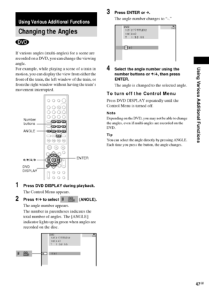 Page 47Using Various Additional Functions
47GB
If various angles (multi-angles) for a scene are 
recorded on a DVD, you can change the viewing 
angle.
For example, while playing a scene of a train in 
motion, you can display the view from either the 
front of the train, the left window of the train, or 
from the right window without having the train’s 
movement interrupted.
1Press DVD DISPLAY during playback.
The Control Menu appears.
2Press X/x to select   (ANGLE).
The angle number appears.
The number in...