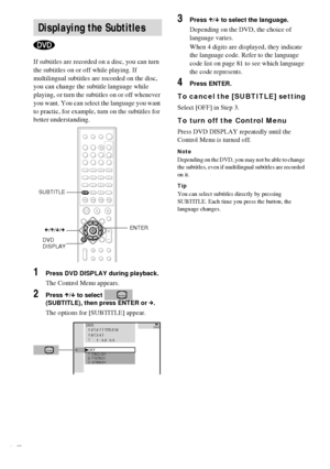 Page 4848GB
If subtitles are recorded on a disc, you can turn 
the subtitles on or off while playing. If 
multilingual subtitles are recorded on the disc, 
you can change the subtitle language while 
playing, or turn the subtitles on or off whenever 
you want. You can select the language you want 
to practic, for example, turn on the subtitles for 
better understanding.
1Press DVD DISPLAY during playback.
The Control Menu appears.
2Press X/x to select   
(SUBTITLE), then press ENTER or c.
The options for...